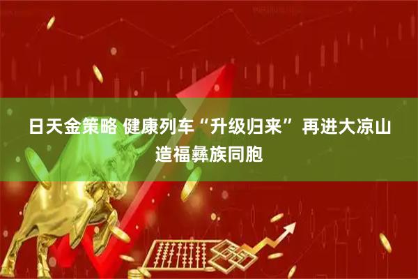 日天金策略 健康列车“升级归来” 再进大凉山造福彝族同胞