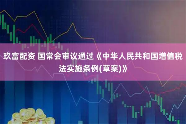 玖富配资 国常会审议通过《中华人民共和国增值税法实施条例(草案)》