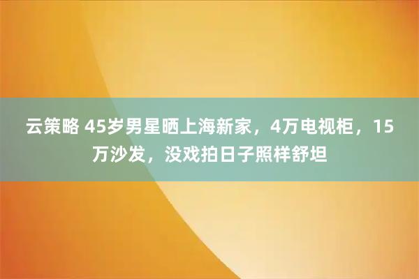 云策略 45岁男星晒上海新家，4万电视柜，15万沙发，没戏拍日子照样舒坦