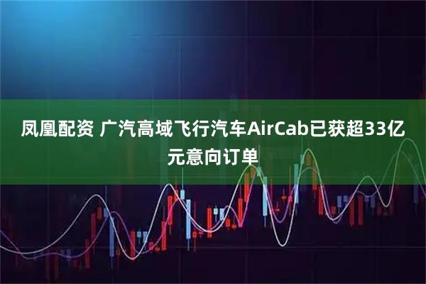 凤凰配资 广汽高域飞行汽车AirCab已获超33亿元意向订单