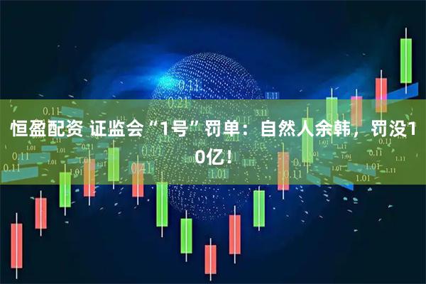 恒盈配资 证监会“1号”罚单：自然人余韩，罚没10亿！