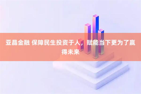 亚晶金融 保障民生投资于人，赋能当下更为了赢得未来