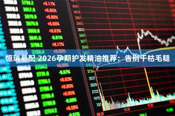 恒瑞易配 2026孕期护发精油推荐：告别干枯毛糙