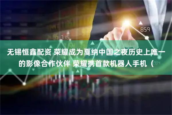 无锡恒鑫配资 荣耀成为戛纳中国之夜历史上唯一的影像合作伙伴 荣耀携首款机器人手机（