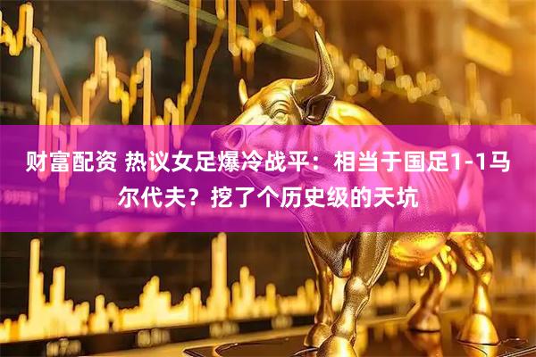 财富配资 热议女足爆冷战平：相当于国足1-1马尔代夫？挖了个历史级的天坑